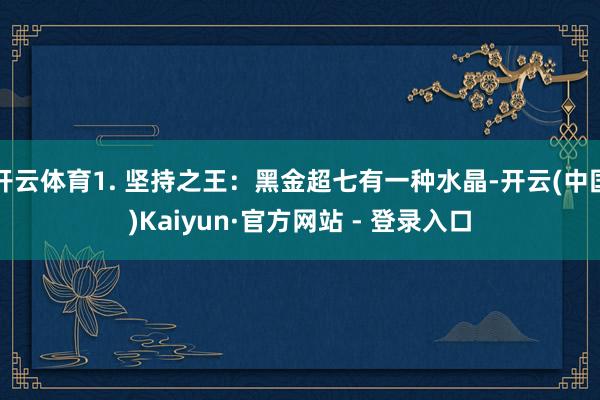 开云体育1. 坚持之王：黑金超七有一种水晶-开云(中国)Kaiyun·官方网站 - 登录入口