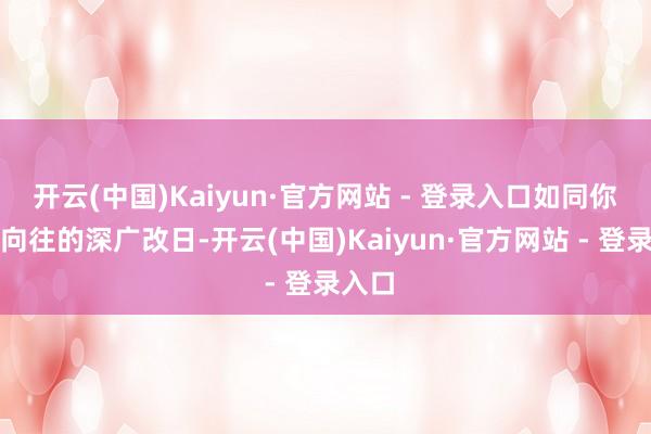 开云(中国)Kaiyun·官方网站 - 登录入口如同你心中向往的深广改日-开云(中国)Kaiyun·官方网站 - 登录入口