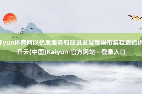 开yun体育网以优质服务和改进发展赢得市集粗造招供-开云(中国)Kaiyun·官方网站 - 登录入口
