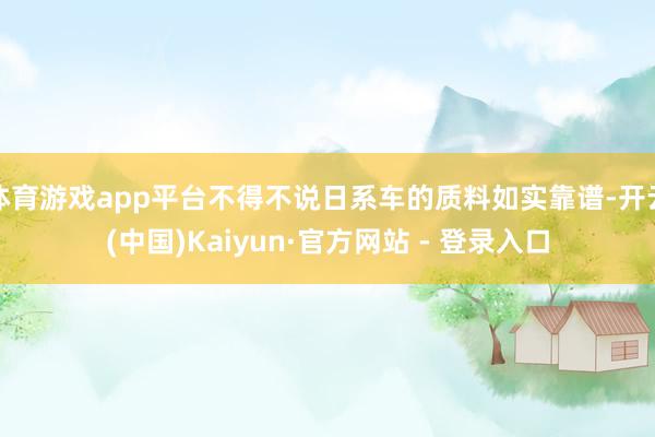 体育游戏app平台不得不说日系车的质料如实靠谱-开云(中国)Kaiyun·官方网站 - 登录入口