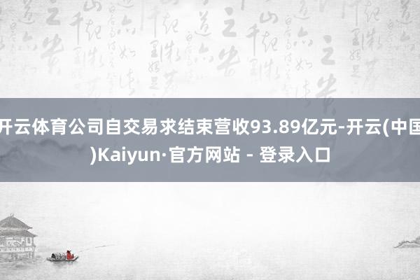 开云体育公司自交易求结束营收93.89亿元-开云(中国)Kaiyun·官方网站 - 登录入口