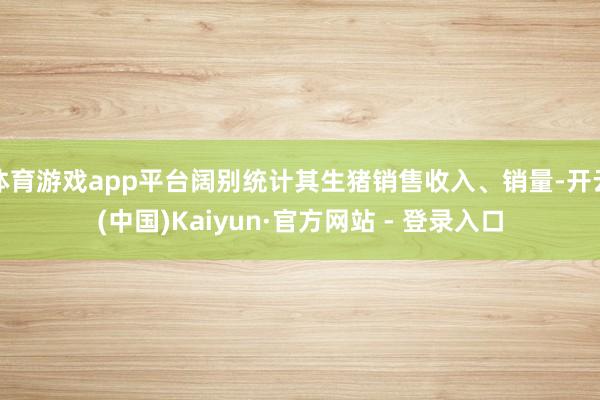 体育游戏app平台阔别统计其生猪销售收入、销量-开云(中国)Kaiyun·官方网站 - 登录入口