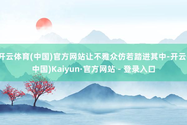 开云体育(中国)官方网站让不雅众仿若踏进其中-开云(中国)Kaiyun·官方网站 - 登录入口