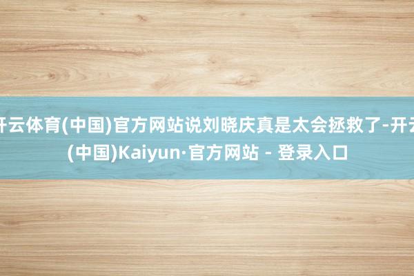 开云体育(中国)官方网站说刘晓庆真是太会拯救了-开云(中国)Kaiyun·官方网站 - 登录入口