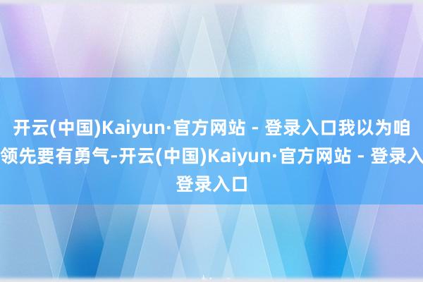 开云(中国)Kaiyun·官方网站 - 登录入口我以为咱们领先要有勇气-开云(中国)Kaiyun·官方网站 - 登录入口