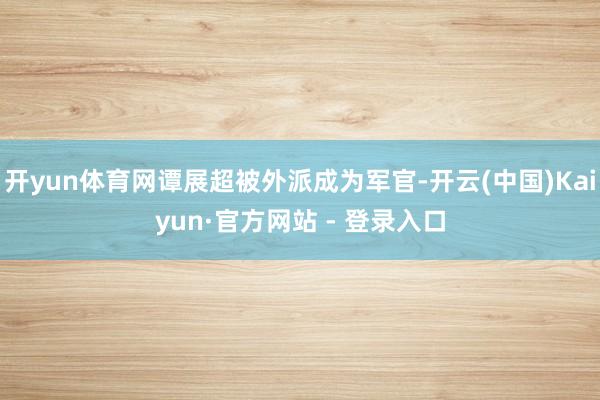 开yun体育网谭展超被外派成为军官-开云(中国)Kaiyun·官方网站 - 登录入口