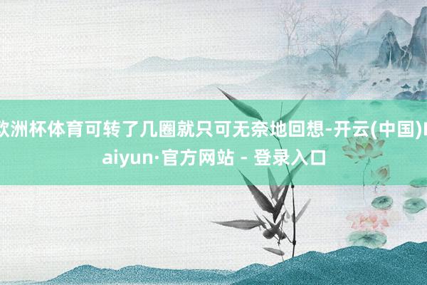 欧洲杯体育可转了几圈就只可无奈地回想-开云(中国)Kaiyun·官方网站 - 登录入口