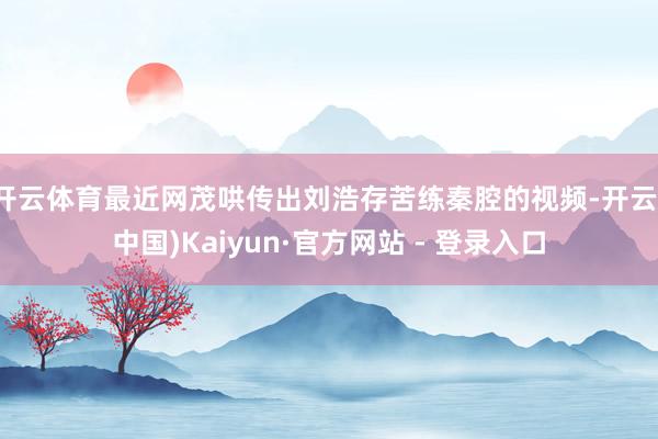 开云体育最近网茂哄传出刘浩存苦练秦腔的视频-开云(中国)Kaiyun·官方网站 - 登录入口