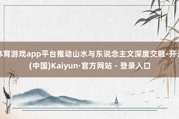 体育游戏app平台推动山水与东说念主文深度交融-开云(中国)Kaiyun·官方网站 - 登录入口