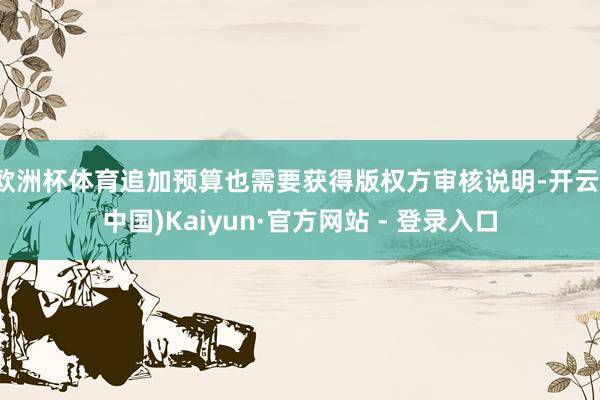 欧洲杯体育追加预算也需要获得版权方审核说明-开云(中国)Kaiyun·官方网站 - 登录入口