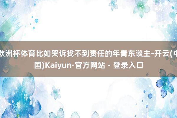 欧洲杯体育比如哭诉找不到责任的年青东谈主-开云(中国)Kaiyun·官方网站 - 登录入口