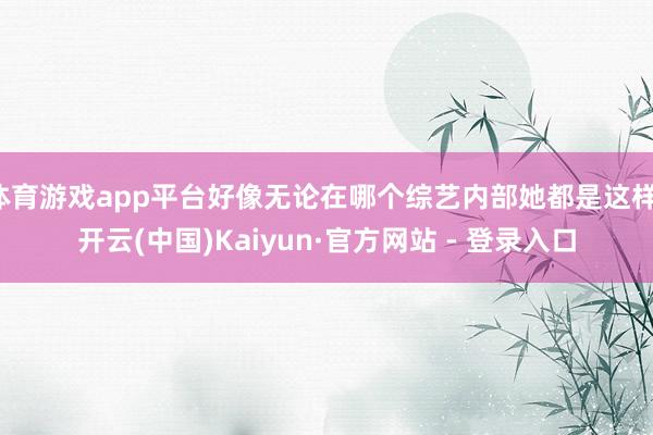 体育游戏app平台好像无论在哪个综艺内部她都是这样-开云(中国)Kaiyun·官方网站 - 登录入口