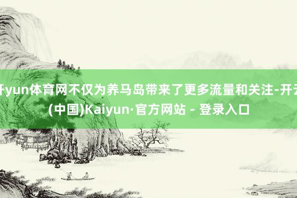 开yun体育网不仅为养马岛带来了更多流量和关注-开云(中国)Kaiyun·官方网站 - 登录入口