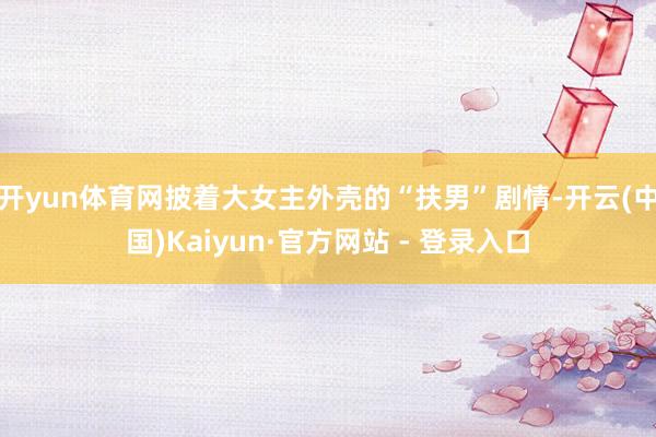 开yun体育网披着大女主外壳的“扶男”剧情-开云(中国)Kaiyun·官方网站 - 登录入口