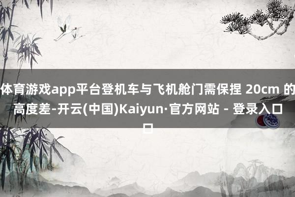 体育游戏app平台登机车与飞机舱门需保捏 20cm 的高度差-开云(中国)Kaiyun·官方网站 - 登录入口