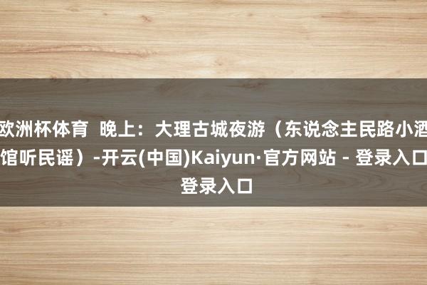 欧洲杯体育  晚上：大理古城夜游（东说念主民路小酒馆听民谣）-开云(中国)Kaiyun·官方网站 - 登录入口