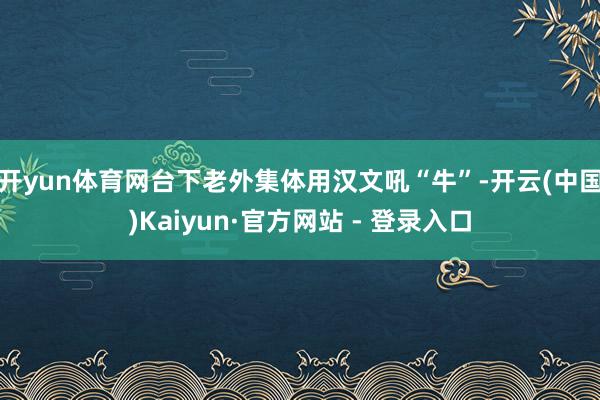 开yun体育网台下老外集体用汉文吼“牛”-开云(中国)Kaiyun·官方网站 - 登录入口