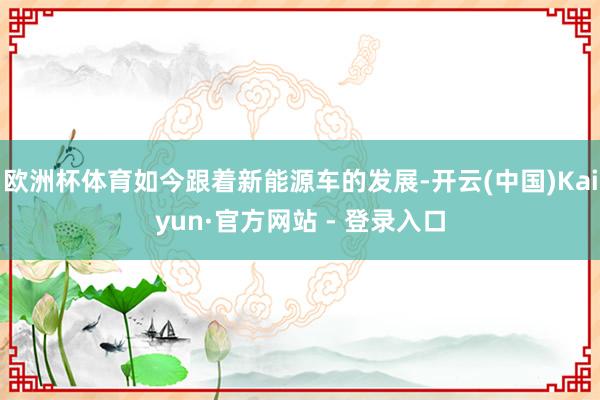 欧洲杯体育如今跟着新能源车的发展-开云(中国)Kaiyun·官方网站 - 登录入口