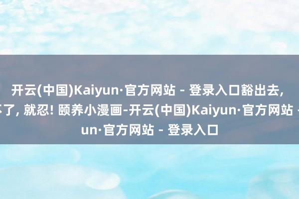 开云(中国)Kaiyun·官方网站 - 登录入口豁出去, 就狠, 狠不了, 就忍! 颐养小漫画-开云(中国)Kaiyun·官方网站 - 登录入口