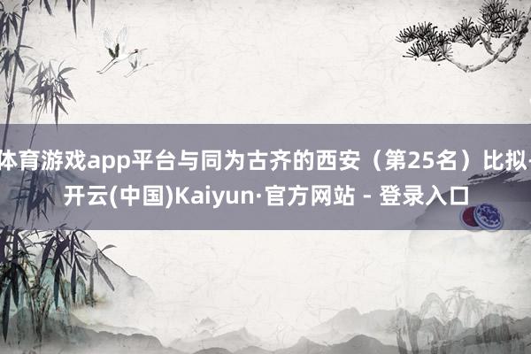 体育游戏app平台与同为古齐的西安(第25名)比拟-开云(中国)Kaiyun·官方网站 - 登录入口