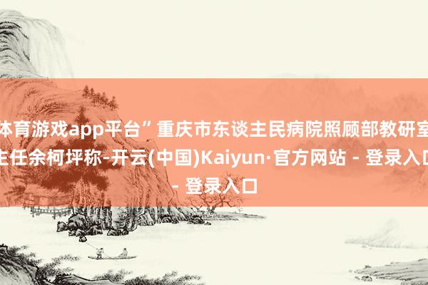 体育游戏app平台”重庆市东谈主民病院照顾部教研室主任余柯坪称-开云(中国)Kaiyun·官方网站 - 登录入口