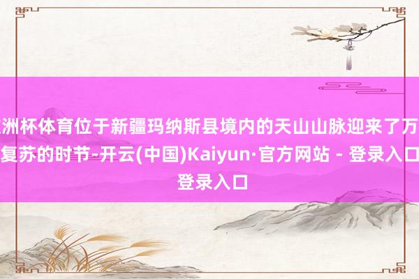 欧洲杯体育位于新疆玛纳斯县境内的天山山脉迎来了万物复苏的时节-开云(中国)Kaiyun·官方网站 - 登录入口