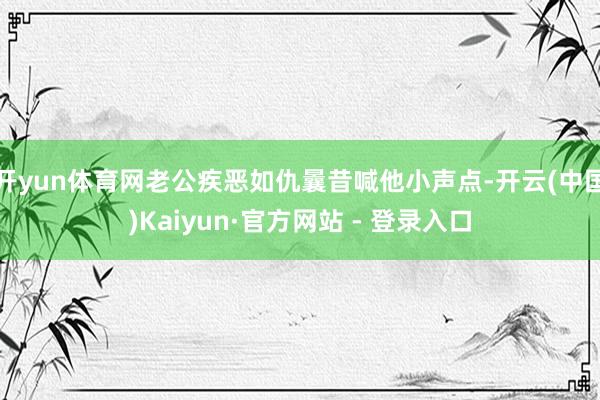 开yun体育网老公疾恶如仇曩昔喊他小声点-开云(中国)Kaiyun·官方网站 - 登录入口