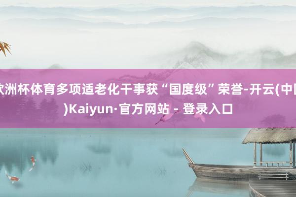欧洲杯体育多项适老化干事获“国度级”荣誉-开云(中国)Kaiyun·官方网站 - 登录入口