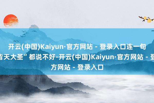 开云(中国)Kaiyun·官方网站 - 登录入口连一句“我是皆天大圣”都说不好-开云(中国)Kaiyun·官方网站 - 登录入口