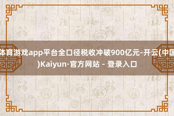 体育游戏app平台全口径税收冲破900亿元-开云(中国)Kaiyun·官方网站 - 登录入口