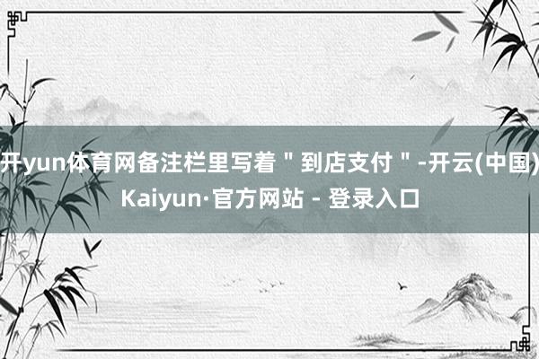 开yun体育网备注栏里写着"到店支付"-开云(中国)Kaiyun·官方网站 - 登录入口