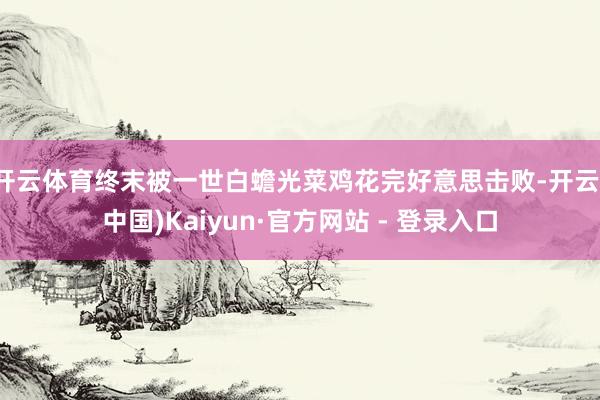 开云体育终末被一世白蟾光菜鸡花完好意思击败-开云(中国)Kaiyun·官方网站 - 登录入口