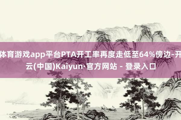 体育游戏app平台PTA开工率再度走低至64%傍边-开云(中国)Kaiyun·官方网站 - 登录入口