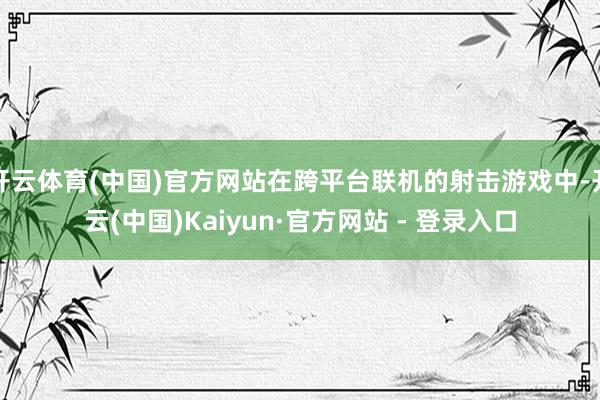 开云体育(中国)官方网站在跨平台联机的射击游戏中-开云(中国)Kaiyun·官方网站 - 登录入口