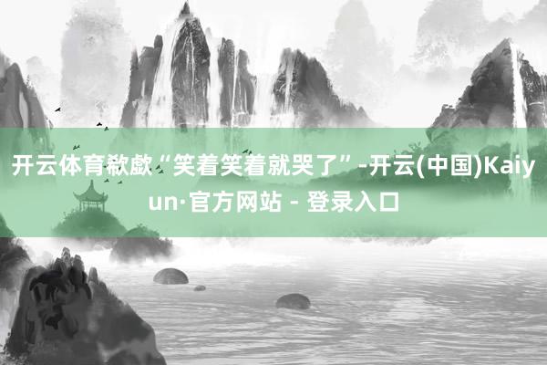 开云体育欷歔“笑着笑着就哭了”-开云(中国)Kaiyun·官方网站 - 登录入口