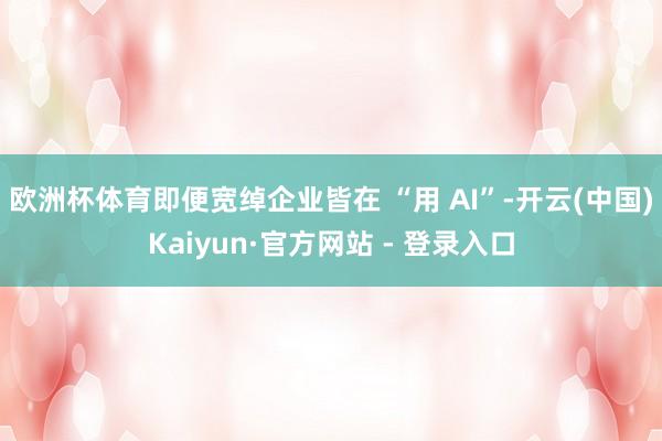 欧洲杯体育即便宽绰企业皆在 “用 AI”-开云(中国)Kaiyun·官方网站 - 登录入口
