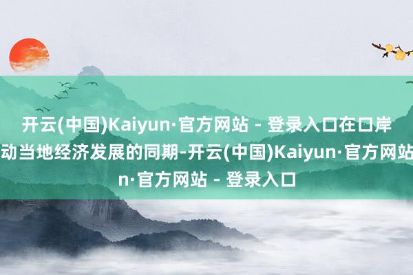 开云(中国)Kaiyun·官方网站 - 登录入口在口岸驱动有劲带动当地经济发展的同期-开云(中国)Kaiyun·官方网站 - 登录入口