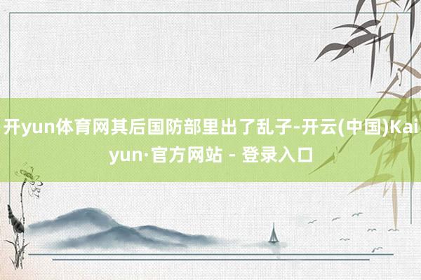 开yun体育网其后国防部里出了乱子-开云(中国)Kaiyun·官方网站 - 登录入口