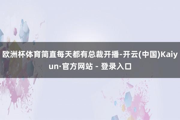欧洲杯体育简直每天都有总裁开播-开云(中国)Kaiyun·官方网站 - 登录入口