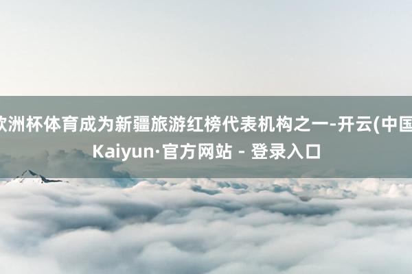 欧洲杯体育成为新疆旅游红榜代表机构之一-开云(中国)Kaiyun·官方网站 - 登录入口