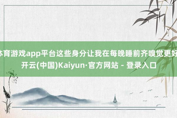 体育游戏app平台这些身分让我在每晚睡前齐嗅觉更好-开云(中国)Kaiyun·官方网站 - 登录入口