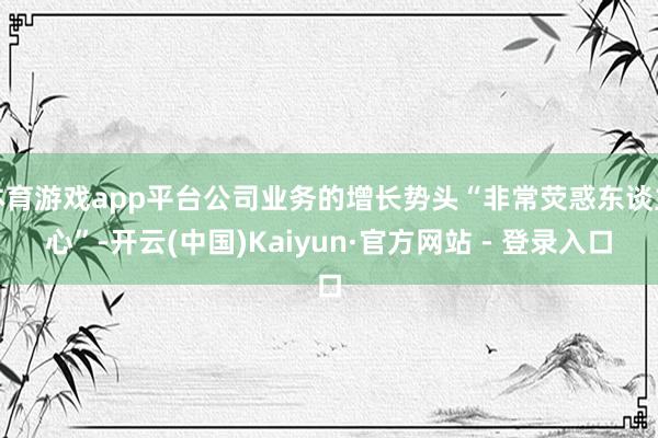 体育游戏app平台公司业务的增长势头“非常荧惑东谈主心”-开云(中国)Kaiyun·官方网站 - 登录入口