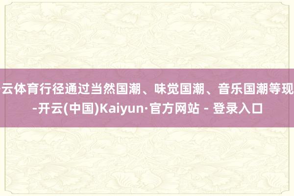 开云体育行径通过当然国潮、味觉国潮、音乐国潮等现实-开云(中国)Kaiyun·官方网站 - 登录入口