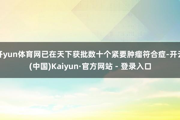 开yun体育网已在天下获批数十个紧要肿瘤符合症-开云(中国)Kaiyun·官方网站 - 登录入口