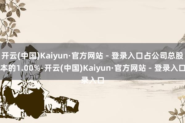 开云(中国)Kaiyun·官方网站 - 登录入口占公司总股本的1.00%-开云(中国)Kaiyun·官方网站 - 登录入口