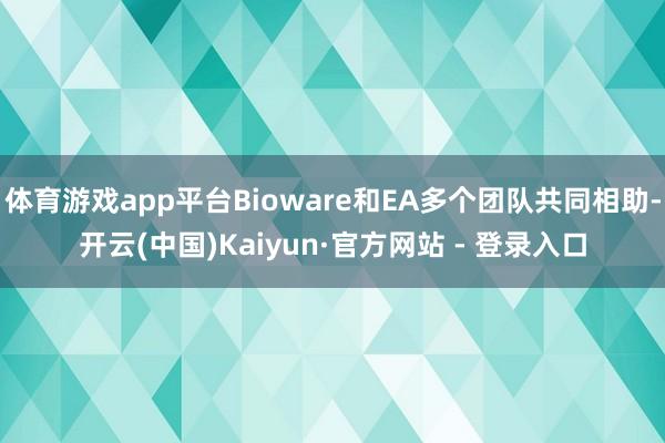 体育游戏app平台Bioware和EA多个团队共同相助-开云(中国)Kaiyun·官方网站 - 登录入口