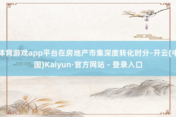 体育游戏app平台在房地产市集深度转化时分-开云(中国)Kaiyun·官方网站 - 登录入口