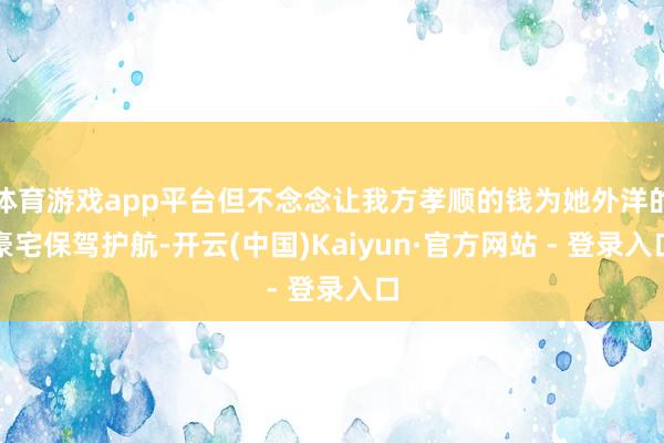 体育游戏app平台但不念念让我方孝顺的钱为她外洋的豪宅保驾护航-开云(中国)Kaiyun·官方网站 - 登录入口