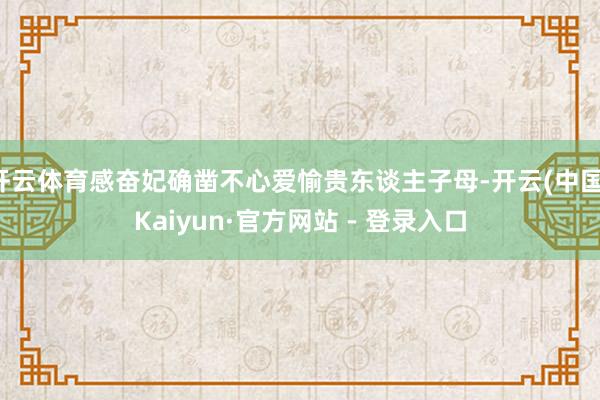 开云体育感奋妃确凿不心爱愉贵东谈主子母-开云(中国)Kaiyun·官方网站 - 登录入口