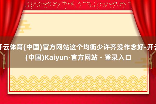 开云体育(中国)官方网站这个均衡少许齐没作念好-开云(中国)Kaiyun·官方网站 - 登录入口